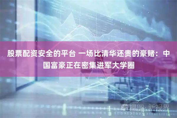 股票配资安全的平台 一场比清华还贵的豪赌：中国富豪正在密集进军大学圈