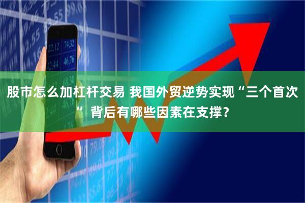 股市怎么加杠杆交易 我国外贸逆势实现“三个首次” 背后有哪些因素在支撑？