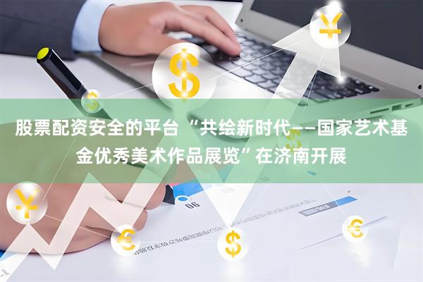 股票配资安全的平台 “共绘新时代——国家艺术基金优秀美术作品展览”在济南开展