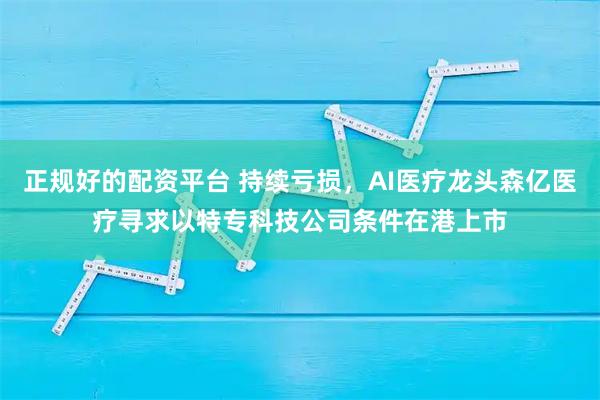 正规好的配资平台 持续亏损，AI医疗龙头森亿医疗寻求以特专科技公司条件在港上市