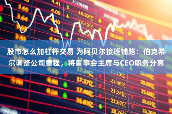股市怎么加杠杆交易 为阿贝尔接班铺路：伯克希尔调整公司章程，将董事会主席与CEO职务分离