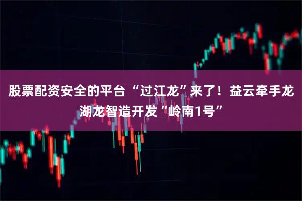 股票配资安全的平台 “过江龙”来了！益云牵手龙湖龙智造开发“岭南1号”