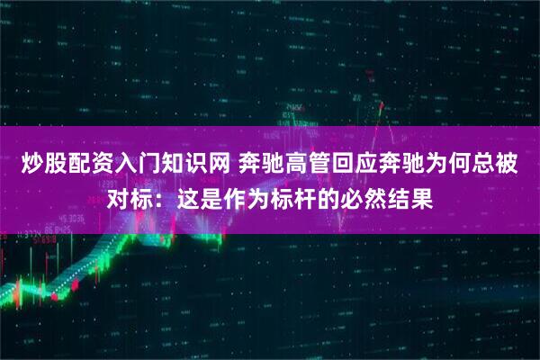 炒股配资入门知识网 奔驰高管回应奔驰为何总被对标：这是作为标杆的必然结果