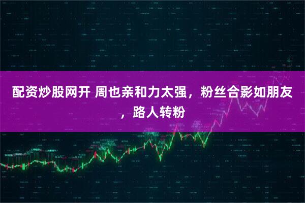 配资炒股网开 周也亲和力太强，粉丝合影如朋友，路人转粉
