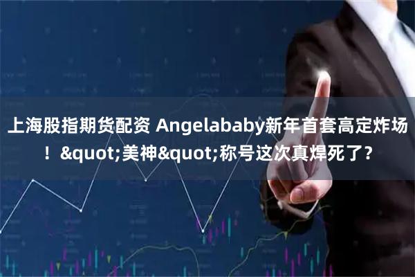 上海股指期货配资 Angelababy新年首套高定炸场！"美神"称号这次真焊死了？