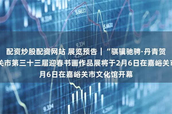 配资炒股配资网站 展览预告︱“骐骥驰骋·丹青贺岁”——嘉峪关市第三十三届迎春书画作品展将于2月6日在嘉峪关市文化馆开幕