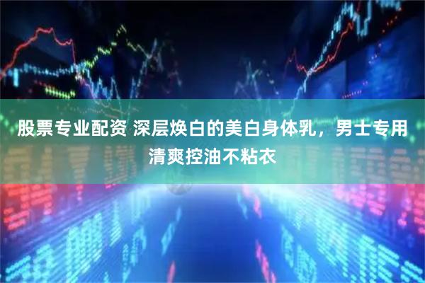 股票专业配资 深层焕白的美白身体乳，男士专用清爽控油不粘衣