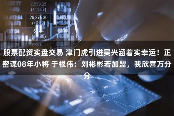股票配资实盘交易 津门虎引进吴兴涵着实幸运！正密谋08年小将 于根伟：刘彬彬若加盟，我欣喜万分