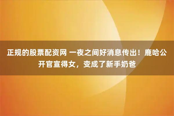 正规的股票配资网 一夜之间好消息传出！鹿哈公开官宣得女，变成了新手奶爸