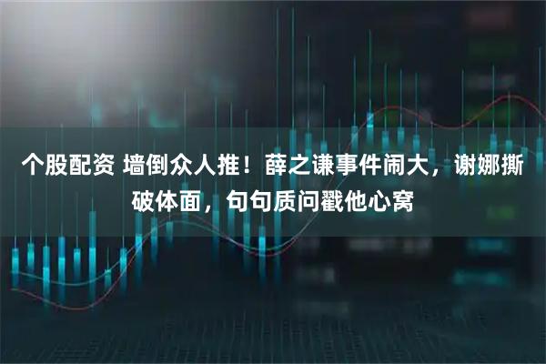 个股配资 墙倒众人推！薛之谦事件闹大，谢娜撕破体面，句句质问戳他心窝