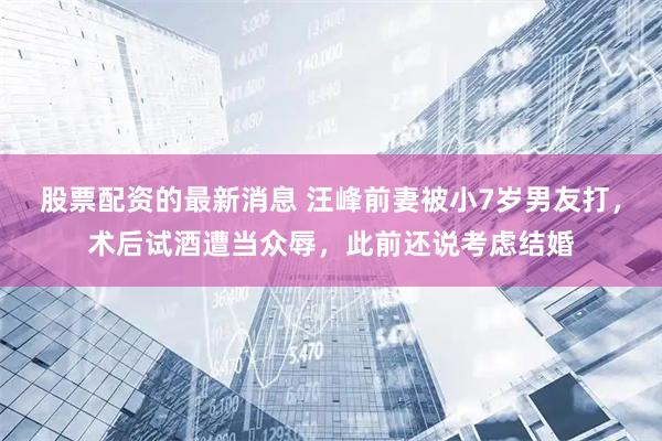 股票配资的最新消息 汪峰前妻被小7岁男友打，术后试酒遭当众辱，此前还说考虑结婚