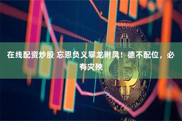在线配资炒股 忘恩负义攀龙附凤！德不配位，必有灾殃