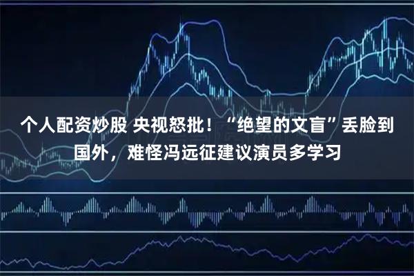 个人配资炒股 央视怒批！“绝望的文盲”丢脸到国外，难怪冯远征建议演员多学习