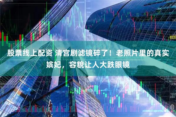 股票线上配资 清宫剧滤镜碎了！老照片里的真实嫔妃，容貌让人大跌眼镜
