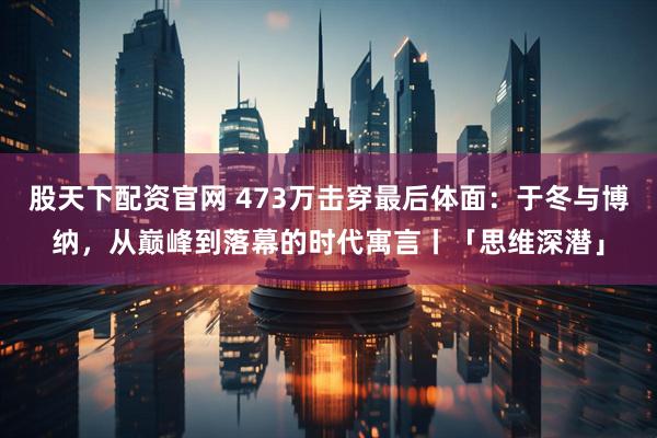 股天下配资官网 473万击穿最后体面：于冬与博纳，从巅峰到落幕的时代寓言丨「思维深潜」