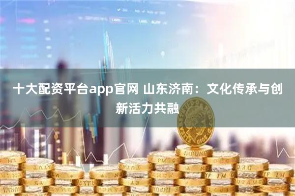 十大配资平台app官网 山东济南：文化传承与创新活力共融
