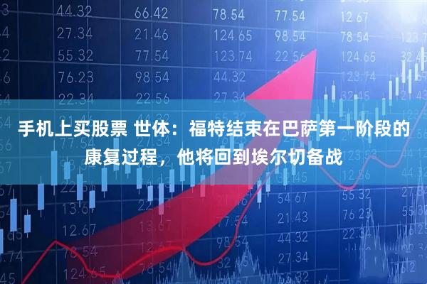 手机上买股票 世体：福特结束在巴萨第一阶段的康复过程，他将回到埃尔切备战