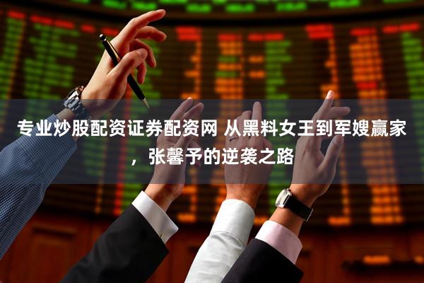 专业炒股配资证券配资网 从黑料女王到军嫂赢家，张馨予的逆袭之路