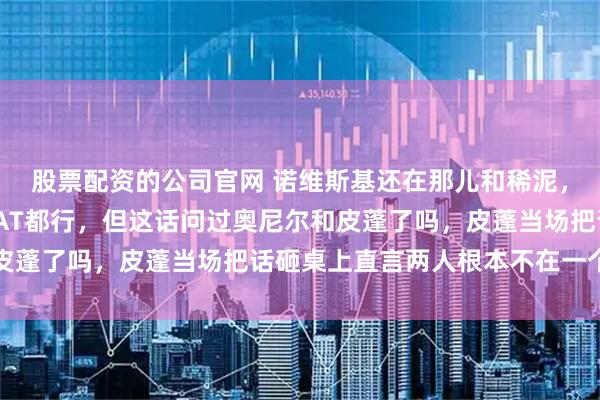 股票配资的公司官网 诺维斯基还在那儿和稀泥，说乔丹詹姆斯谁是GOAT都行，但这话问过奥尼尔和皮蓬了吗，皮蓬当场把话砸桌上直言两人根本不在一个层面