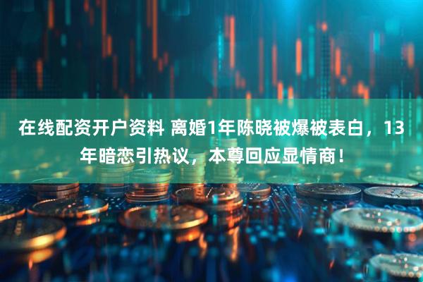 在线配资开户资料 离婚1年陈晓被爆被表白，13年暗恋引热议，本尊回应显情商！