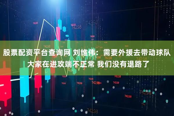 股票配资平台查询网 刘维伟：需要外援去带动球队 大家在进攻端不正常 我们没有退路了