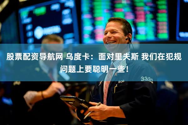 股票配资导航网 乌度卡：面对里夫斯 我们在犯规问题上要聪明一些！